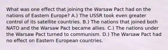 What was one effect that joining the Warsaw Pact had on the nations of Eastern Europe? A.) The USSR took even greater control of its satellite countries. B.) The nations that joined both NATO and the Warsaw Pact became allies. C.) The nations under the Warsaw Pact turned to communism. D.) The Warsaw Pact had no effect on Eastern European countries.