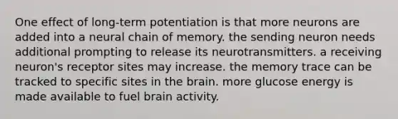 One effect of long-term potentiation is that more neurons are added into a neural chain of memory. the sending neuron needs additional prompting to release its neurotransmitters. a receiving neuron's receptor sites may increase. the memory trace can be tracked to specific sites in the brain. more glucose energy is made available to fuel brain activity.