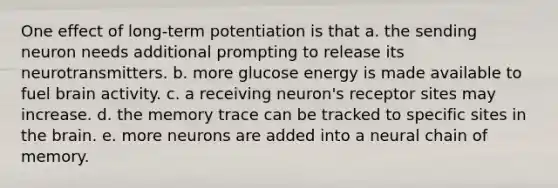 One effect of long-term potentiation is that a. the sending neuron needs additional prompting to release its neurotransmitters. b. more glucose energy is made available to fuel brain activity. c. a receiving neuron's receptor sites may increase. d. the memory trace can be tracked to specific sites in the brain. e. more neurons are added into a neural chain of memory.