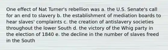 One effect of Nat Turner's rebellion was a. the U.S. Senate's call for an end to slavery b. the establishment of mediation boards to hear slaves' complaints c. the creation of antislavery societies throughout the lower South d. the victory of the Whig party in the election of 1840 e. the decline in the number of slaves freed in the South