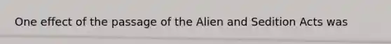 One effect of the passage of the Alien and Sedition Acts was