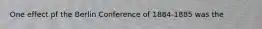 One effect pf the Berlin Conference of 1884-1885 was the