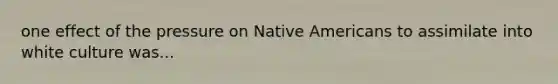 one effect of the pressure on Native Americans to assimilate into white culture was...