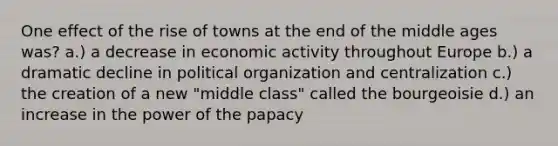 One effect of the rise of towns at the end of the middle ages was? a.) a decrease in economic activity throughout Europe b.) a dramatic decline in political organization and centralization c.) the creation of a new "middle class" called the bourgeoisie d.) an increase in the power of the papacy