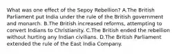 What was one effect of the Sepoy Rebellion? A.The British Parliament put India under the rule of the British government and monarch. B.The British increased reforms, attempting to convert Indians to Christianity. C.The British ended the rebellion without hurting any Indian civilians. D.The British Parliament extended the rule of the East India Company.