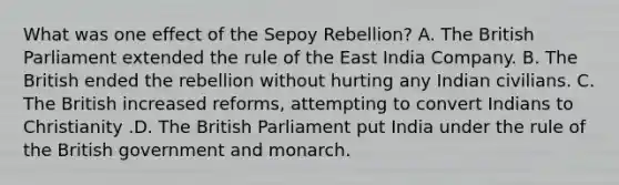 What was one effect of the Sepoy Rebellion? A. The British Parliament extended the rule of the East India Company. B. The British ended the rebellion without hurting any Indian civilians. C. The British increased reforms, attempting to convert Indians to Christianity .D. The British Parliament put India under the rule of the British government and monarch.