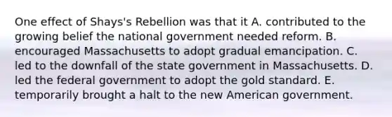 One effect of Shays's Rebellion was that it A. contributed to the growing belief the national government needed reform. B. encouraged Massachusetts to adopt gradual emancipation. C. led to the downfall of the state government in Massachusetts. D. led the federal government to adopt the gold standard. E. temporarily brought a halt to the new American government.