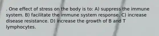 . One effect of stress on the body is to: A) suppress the immune system. B) facilitate the immune system response. C) increase disease resistance. D) increase the growth of B and T lymphocytes.