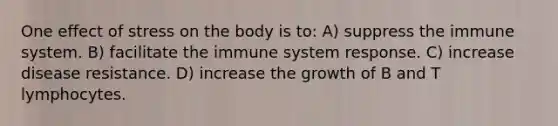 One effect of stress on the body is to: A) suppress the immune system. B) facilitate the immune system response. C) increase disease resistance. D) increase the growth of B and T lymphocytes.