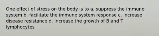 One effect of stress on the body is to a. suppress the immune system b. facilitate the immune system response c. increase disease resistance d. increase the growth of B and T lymphocytes