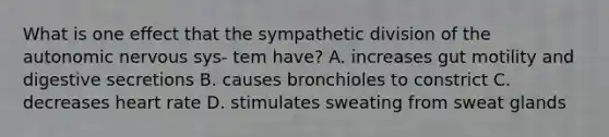 What is one effect that the sympathetic division of the autonomic nervous sys- tem have? A. increases gut motility and digestive secretions B. causes bronchioles to constrict C. decreases heart rate D. stimulates sweating from sweat glands