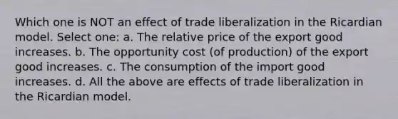 Which one is NOT an effect of trade liberalization in the Ricardian model. Select one: a. The relative price of the export good increases. b. The opportunity cost (of production) of the export good increases. c. The consumption of the import good increases. d. All the above are effects of trade liberalization in the Ricardian model.