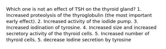 Which one is not an effect of TSH on the thyroid gland? 1. Increased proteolysis of the thyroglobulin (the most important early effect). 2. Increased activity of the iodide pump. 3. Increased iodination of tyrosine. 4. Increased size and increased secretory activity of the thyroid cells. 5. Increased number of thyroid cells. 5. decrease Iodine secretion by tyrosine