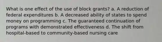 What is one effect of the use of block grants? a. A reduction of federal expenditures b. A decreased ability of states to spend money on programming c. The guaranteed continuation of programs with demonstrated effectiveness d. The shift from hospital-based to community-based nursing care