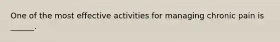 One of the most effective activities for managing chronic pain is ______.