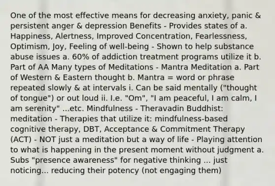 One of the most effective means for decreasing anxiety, panic & persistent anger & depression Benefits - Provides states of a. Happiness, Alertness, Improved Concentration, Fearlessness, Optimism, Joy, Feeling of well-being - Shown to help substance abuse issues a. 60% of addiction treatment programs utilize it b. Part of AA Many types of Meditations - Mantra Meditation a. Part of Western & Eastern thought b. Mantra = word or phrase repeated slowly & at intervals i. Can be said mentally ("thought of tongue") or out loud ii. I.e. "Om", "I am peaceful, I am calm, I am serenity" ...etc. Mindfulness - Theravadin Buddhist: meditation - Therapies that utilize it: mindfulness-based cognitive therapy, DBT, Acceptance & Commitment Therapy (ACT) - NOT just a meditation but a way of life - Playing attention to what is happening in the present moment without judgment a. Subs "presence awareness" for negative thinking ... just noticing... reducing their potency (not engaging them)