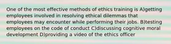 One of the most effective methods of ethics training is A)getting employees involved in resolving ethical dilemmas that employees may encounter while performing their jobs. B)testing employees on the code of conduct C)discussing cognitive moral development D)providing a video of the ethics officer