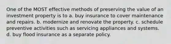 One of the MOST effective methods of preserving the value of an investment property is to a. buy insurance to cover maintenance and repairs. b. modernize and renovate the property. c. schedule preventive activities such as servicing appliances and systems. d. buy flood insurance as a separate policy.