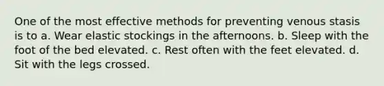 One of the most effective methods for preventing venous stasis is to a. Wear elastic stockings in the afternoons. b. Sleep with the foot of the bed elevated. c. Rest often with the feet elevated. d. Sit with the legs crossed.