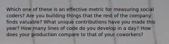 Which one of these is an effective metric for measuring social coders? Are you building things that the rest of the company finds valuable? What unique contributions have you made this year? How many lines of code do you develop in a day? How does your production compare to that of your coworkers?