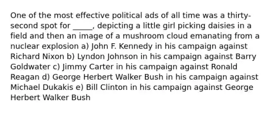 One of the most effective political ads of all time was a thirty-second spot for _____, depicting a little girl picking daisies in a field and then an image of a mushroom cloud emanating from a nuclear explosion a) John F. Kennedy in his campaign against Richard Nixon b) Lyndon Johnson in his campaign against Barry Goldwater c) Jimmy Carter in his campaign against Ronald Reagan d) George Herbert Walker Bush in his campaign against Michael Dukakis e) Bill Clinton in his campaign against George Herbert Walker Bush