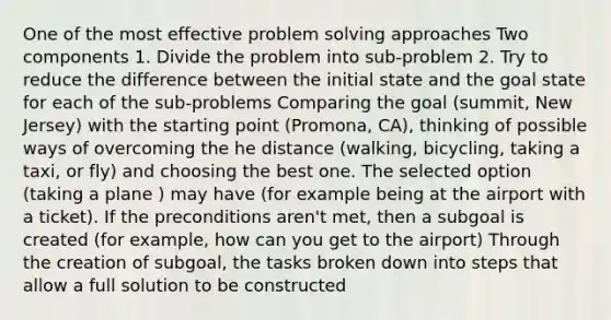 One of the most effective problem solving approaches Two components 1. Divide the problem into sub-problem 2. Try to reduce the difference between the initial state and the goal state for each of the sub-problems Comparing the goal (summit, New Jersey) with the starting point (Promona, CA), thinking of possible ways of overcoming the he distance (walking, bicycling, taking a taxi, or fly) and choosing the best one. The selected option (taking a plane ) may have (for example being at the airport with a ticket). If the preconditions aren't met, then a subgoal is created (for example, how can you get to the airport) Through the creation of subgoal, the tasks broken down into steps that allow a full solution to be constructed