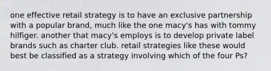 one effective retail strategy is to have an exclusive partnership with a popular brand, much like the one macy's has with tommy hilfiger. another that macy's employs is to develop private label brands such as charter club. retail strategies like these would best be classified as a strategy involving which of the four Ps?