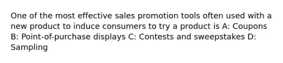 One of the most effective sales promotion tools often used with a new product to induce consumers to try a product is A: Coupons B: Point-of-purchase displays C: Contests and sweepstakes D: Sampling