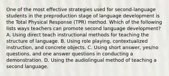 One of the most effective strategies used for second-language students in the preproduction stage of language development is the Total Physical Response (TPR) method. Which of the following lists ways teachers can promote second language development? A. Using direct teach instructional methods for teaching the structure of language. B. Using role playing, contextualized instruction, and concrete objects. C. Using short answer, yes/no questions, and one answer questions in conducting a demonstration. D. Using the audiolingual method of teaching a second language.