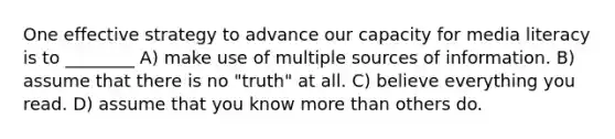 One effective strategy to advance our capacity for media literacy is to ________ A) make use of multiple sources of information. B) assume that there is no "truth" at all. C) believe everything you read. D) assume that you know more than others do.