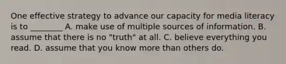 One effective strategy to advance our capacity for media literacy is to ________ A. make use of multiple sources of information. B. assume that there is no "truth" at all. C. believe everything you read. D. assume that you know more than others do.