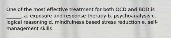 One of the most effective treatment for both OCD and BDD is ______. a. exposure and response therapy b. psychoanalysis c. logical reasoning d. mindfulness based stress reduction e. self-management skills