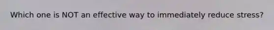 Which one is NOT an effective way to immediately reduce stress?