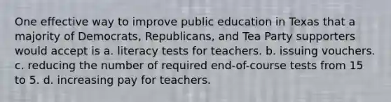 One effective way to improve public education in Texas that a majority of Democrats, Republicans, and Tea Party supporters would accept is a. literacy tests for teachers. b. issuing vouchers. c. reducing the number of required end-of-course tests from 15 to 5. d. increasing pay for teachers.