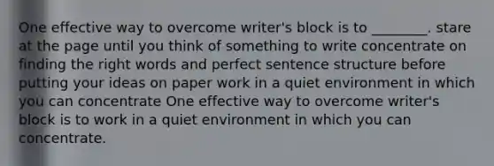 One effective way to overcome writer's block is to ________. stare at the page until you think of something to write concentrate on finding the right words and perfect sentence structure before putting your ideas on paper work in a quiet environment in which you can concentrate One effective way to overcome writer's block is to work in a quiet environment in which you can concentrate.