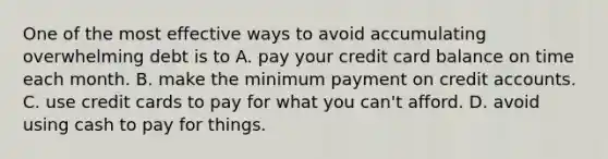 One of the most effective ways to avoid accumulating overwhelming debt is to A. pay your credit card balance on time each month. B. make the minimum payment on credit accounts. C. use credit cards to pay for what you can't afford. D. avoid using cash to pay for things.