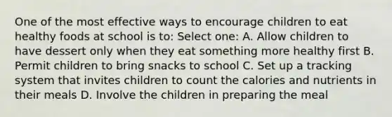 One of the most effective ways to encourage children to eat healthy foods at school is to: Select one: A. Allow children to have dessert only when they eat something more healthy first B. Permit children to bring snacks to school C. Set up a tracking system that invites children to count the calories and nutrients in their meals D. Involve the children in preparing the meal