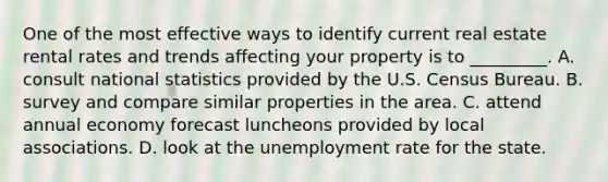 One of the most effective ways to identify current real estate rental rates and trends affecting your property is to _________. A. consult national statistics provided by the U.S. Census Bureau. B. survey and compare similar properties in the area. C. attend annual economy forecast luncheons provided by local associations. D. look at the unemployment rate for the state.