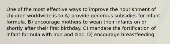 One of the most effective ways to improve the nourishment of children worldwide is to A) provide generous subsidies for infant formula. B) encourage mothers to wean their infants on or shortly after their first birthday. C) mandate the fortification of infant formula with iron and zinc. D) encourage breastfeeding