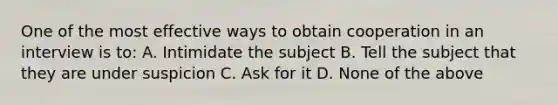 One of the most effective ways to obtain cooperation in an interview is to: A. Intimidate the subject B. Tell the subject that they are under suspicion C. Ask for it D. None of the above