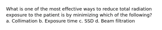 What is one of the most effective ways to reduce total radiation exposure to the patient is by minimizing which of the following? a. Collimation b. Exposure time c. SSD d. Beam filtration