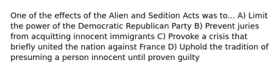 One of the effects of the Alien and Sedition Acts was to... A) Limit the power of the Democratic Republican Party B) Prevent juries from acquitting innocent immigrants C) Provoke a crisis that briefly united the nation against France D) Uphold the tradition of presuming a person innocent until proven guilty