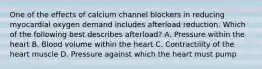 One of the effects of calcium channel blockers in reducing myocardial oxygen demand includes afterload reduction. Which of the following best describes afterload? A. Pressure within the heart B. Blood volume within the heart C. Contractility of the heart muscle D. Pressure against which the heart must pump