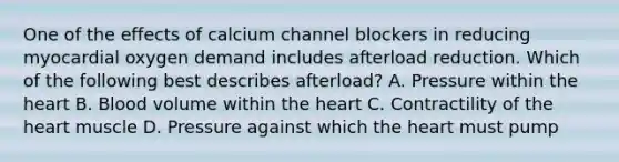 One of the effects of calcium channel blockers in reducing myocardial oxygen demand includes afterload reduction. Which of the following best describes afterload? A. Pressure within the heart B. Blood volume within the heart C. Contractility of the heart muscle D. Pressure against which the heart must pump