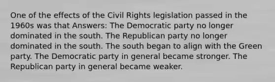 One of the effects of the Civil Rights legislation passed in the 1960s was that Answers: The Democratic party no longer dominated in the south. The Republican party no longer dominated in the south. The south began to align with the Green party. The Democratic party in general became stronger. The Republican party in general became weaker.