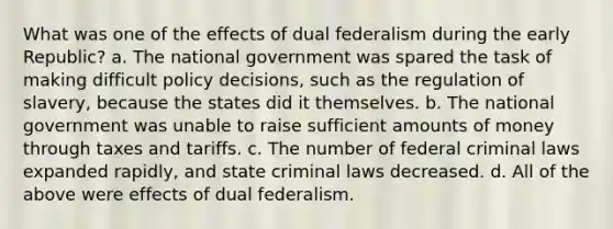 What was one of the effects of dual federalism during the early Republic? a. The national government was spared the task of making difficult policy decisions, such as the regulation of slavery, because the states did it themselves. b. The national government was unable to raise sufficient amounts of money through taxes and tariffs. c. The number of federal criminal laws expanded rapidly, and state criminal laws decreased. d. All of the above were effects of dual federalism.