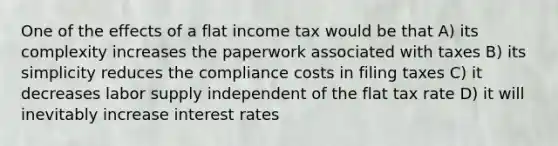 One of the effects of a flat income tax would be that A) its complexity increases the paperwork associated with taxes B) its simplicity reduces the compliance costs in filing taxes C) it decreases labor supply independent of the flat tax rate D) it will inevitably increase interest rates