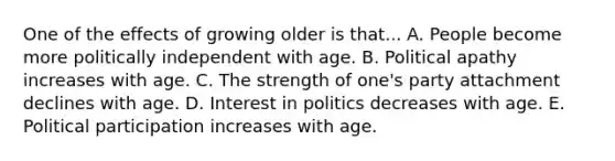 One of the effects of growing older is that... A. People become more politically independent with age. B. Political apathy increases with age. C. The strength of one's party attachment declines with age. D. Interest in politics decreases with age. E. Political participation increases with age.