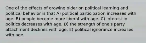 One of the effects of growing older on political learning and political behavior is that A) political participation increases with age. B) people become more liberal with age. C) interest in politics decreases with age. D) the strength of oneʹs party attachment declines with age. E) political ignorance increases with age.