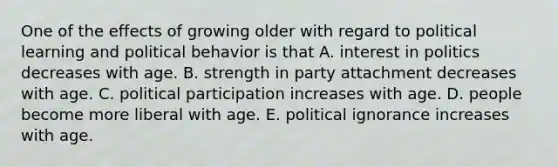 One of the effects of growing older with regard to political learning and political behavior is that A. interest in politics decreases with age. B. strength in party attachment decreases with age. C. political participation increases with age. D. people become more liberal with age. E. political ignorance increases with age.